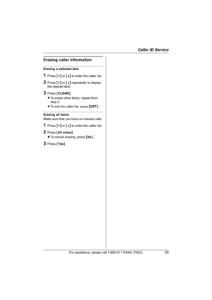 Page 29Caller ID Service
For assistance, please call 1-800-211-PANA (7262).29
Erasing caller information
Erasing a selected item
1Press {V} or {^} to enter the caller list.
2Press {V} or {^} repeatedly to display 
the desired item.
3Press {CLEAR}.
LTo erase other items, repeat from 
step 2.
LTo exit the caller list, press {OFF}.
Erasing all items
Make sure that you have no missed calls.
1Press {V} or {^} to enter the caller list.
2Press {All erase}.
LTo cancel erasing, press {No}.
3Press {Yes}....