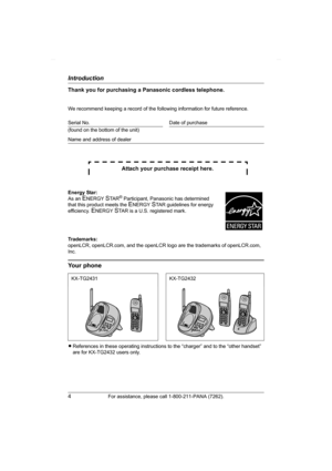 Page 4Introduction
4For assistance, please call 1-800-211-PANA (7262).
Thank you for purchasing a Panasonic cordless telephone.
We recommend keeping a record of the following information for future reference.
Attach your purchase receipt here.
Trademarks:
openLCR, openLCR.com, and the openLCR logo are the trademarks of openLCR.com, 
Inc.
Your phone
LReferences in these operating instructions to the “charger” and to the “other handset” 
are for KX-TG2432 users only. Serial No. Date of purchase
(found on the...