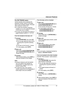 Page 31Intercom Features
For assistance, please call 1-800-211-PANA (7262).31
For KX-TG2432 users
Call the desired unit by selecting the 
extension number, shown in the upper 
right of each handset’s display. The base 
unit’s extension number is 0.
LTo confirm the handset’s extension 
number ([1] or [2]), place the handset 
on the base unit or charger.
LThe base unit will display the paging or 
paged handset number (H1 or H2).
From the handset to the base unit
1Handset:
Press {INTERCOM}, then press {0}.
LYou...