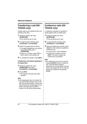 Page 32Intercom Features
32For assistance, please call 1-800-211-PANA (7262).
Transferring a call (KX-
TG2432 only)
Outside calls can be transferred from one 
handset to the other.
1During an outside call, press 
{INTERCOM}.
LThe call will be put on hold.
2To page the other handset, press 
{handset[1]} or {handset[2]}.
3Wait for the paged party to answer.
LThe paged handset user can answer 
by pressing {C}, {s}, or 
{INTERCOM}.
LIf there is no answer, press {C} or 
{s} to return to the outside call.
4To...