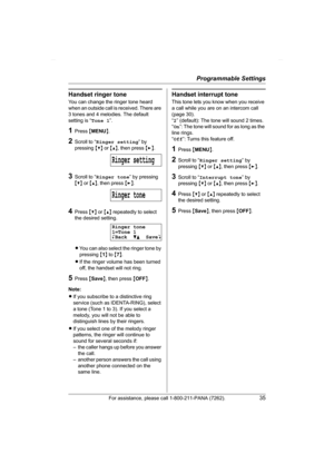 Page 35Programmable Settings
For assistance, please call 1-800-211-PANA (7262).35
Handset ringer tone
You can change the ringer tone heard 
when an outside call is received. There are 
3 tones and 4 melodies. The default 
setting is “Tone 1”.
1Press {MENU}.
2Scroll to “Ringer setting” by 
pressing {V} or {^}, then press {>}.
3Scroll to “Ringer tone” by pressing 
{V} or {^}, then press {>}.
4Press {V} or {^} repeatedly to select 
the desired setting.
LYou can also select the ringer tone by 
pressing {1} to {7}....