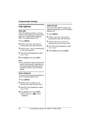 Page 36Programmable Settings
36For assistance, please call 1-800-211-PANA (7262).
Call options
Auto talk
When this feature is turned on, you can 
answer a call by lifting the handset off the 
base unit or charger without pressing 
{C}. The default setting is OFF.
1Press {MENU}.
2Scroll to “Initial setting” by 
pressing {V} or {^}, then press {>}.
3Scroll to “Auto talk” by pressing {V} 
or {^}, then press {>}.
4Press {V} or {^} repeatedly to select 
“On” or “Off”.
5Press {Save}, then press {OFF}.
Note:
LIf you...