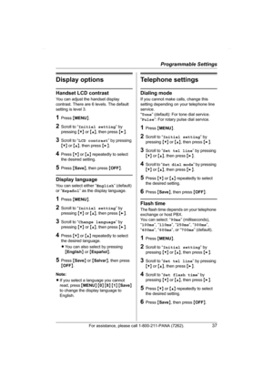 Page 37Programmable Settings
For assistance, please call 1-800-211-PANA (7262).37
Display options
Handset LCD contrast
You can adjust the handset display 
contrast. There are 6 levels. The default 
setting is level 3.
1Press {MENU}.
2Scroll to “Initial setting” by 
pressing {V} or {^}, then press {>}.
3Scroll to “LCD contrast” by pressing 
{V} or {^}, then press {>}.
4Press {V} or {^} repeatedly to select 
the desired setting.
5Press {Save}, then press {OFF}.
Display language
You can select either “English”...