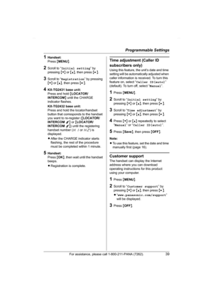 Page 39Programmable Settings
For assistance, please call 1-800-211-PANA (7262).39
1Handset:
Press {MENU}.
2Scroll to “Initial setting” by 
pressing {V} or {^}, then press {>}.
3Scroll to “Registration” by pressing 
{V} or {^}, then press {>}.
4KX-TG2431 base unit:
Press and hold {LOCATOR/
INTERCOM} until the CHARGE 
indicator flashes.
KX-TG2432 base unit:
Press and hold the locator/handset 
button that corresponds to the handset 
you want to re-register ({LOCATOR/
INTERCOM 1} or {LOCATOR/
INTERCOM 2}) until the...