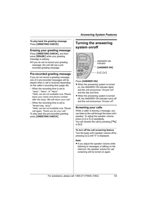 Page 43Answering System Features
For assistance, please call 1-800-211-PANA (7262).43
To play back the greeting message
Press {GREETING CHECK}.
Erasing your greeting message
Press {GREETING CHECK}, and then 
press {ERASE} while your greeting 
message is playing.
LIf you do not re-record your greeting 
message, the unit will use a pre-
recorded greeting message.
Pre-recorded greeting message
If you do not record a greeting message, 
one of 2 pre-recorded messages will be 
played when a call is received depending...