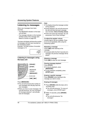 Page 44Answering System Features
44For assistance, please call 1-800-211-PANA (7262).
Listening to messages
When new messages have been 
recorded:
– The MESSAGE indicator on the base 
unit will flash.
– The message indicator on the handset 
will flash slowly if the message alert 
feature is turned on (page 50).
The base unit display will show the number 
of messages (old and new) recorded by 
the answering system.
Example: The total number of recorded 
messages is 10.
Listening to messages using 
the base unit...