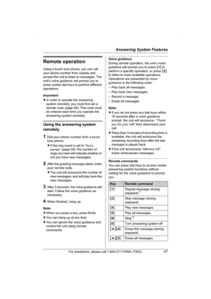 Page 47Answering System Features
For assistance, please call 1-800-211-PANA (7262).47
Remote operation
Using a touch tone phone, you can call 
your phone number from outside and 
access the unit to listen to messages. The 
unit’s voice guidance will prompt you to 
press certain dial keys to perform different 
operations.
Important:
LIn order to operate the answering 
system remotely, you must first set a 
remote code (page 48). This code must 
be entered each time you operate the 
answering system remotely....