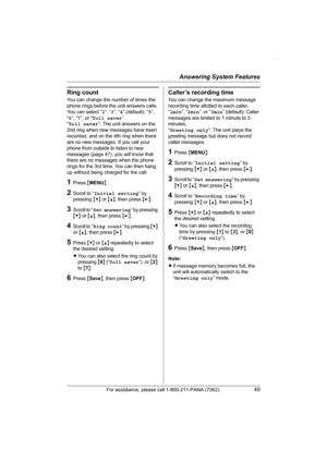 Page 49Answering System Features
For assistance, please call 1-800-211-PANA (7262).49
Ring count
You can change the number of times the 
phone rings before the unit answers calls. 
You can select “2”, “3”, “4” (default), “5”, 
“6”, “7”, or “Toll saver”.
“Toll saver”: The unit answers on the 
2nd ring when new messages have been 
recorded, and on the 4th ring when there 
are no new messages. If you call your 
phone from outside to listen to new 
messages (page 47), you will know that 
there are no messages when...