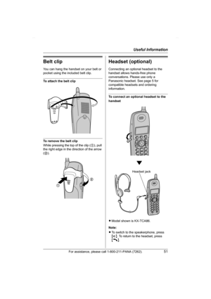 Page 51Useful Information
For assistance, please call 1-800-211-PANA (7262).51
Belt clip
You can hang the handset on your belt or 
pocket using the included belt clip.
To attach the belt clip
To remove the belt clip
While pressing the top of the clip (1), pull 
the right edge in the direction of the arrow 
(2).
Headset (optional)
Connecting an optional headset to the 
handset allows hands-free phone 
conversations. Please use only a 
Panasonic headset. See page 5 for 
compatible headsets and ordering...