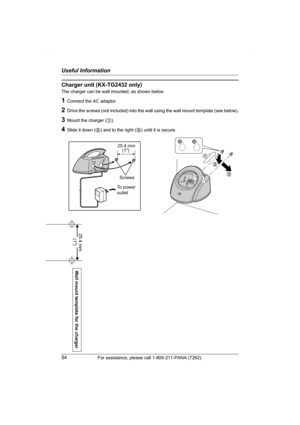 Page 54Useful Information
54For assistance, please call 1-800-211-PANA (7262).
Charger unit (KX-TG2432 only)
The charger can be wall mounted, as shown below.
1Connect the AC adaptor.
2Drive the screws (not included) into the wall using the wall mount template (see below).
3Mount the charger (1).
4Slide it down (2) and to the right (3) until it is secure.
1
2
3
25.4 mm
Screws
To power
outlet  (1)
Wall mount template for the charger
25.4 mm 
(1)
TG2431_2432(e).book  Page 54  Thursday, February 3, 2005  5:01 PM 