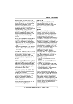 Page 63Useful Information
For assistance, please call 1-800-211-PANA (7262).63
When you hold the phone to your ear, 
noise might be heard in your Hearing Aid. 
Some Hearing Aids are not adequately 
shielded from external RF (radio 
frequency) energy. If noise occurs, use 
an optional headset accessory or the 
speakerphone option (if applicable) when 
using this phone. Consult with your 
audiologist or Hearing Aid manufacturer 
about the availability of Hearing Aids 
which provide adequate shielding to RF...