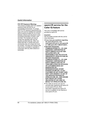 Page 64Useful Information
64For assistance, please call 1-800-211-PANA (7262).
openLCR service for the 
Caller IQ feature
This unit is compatible with service 
provided by openLCR.
Important:
See the leaflet included with this unit for 
more information.
LIf you have any questions regarding 
the openLCR service, visit 
www.openLCR.com or call openLCR 
at 1-866-openLCR (1-866-673-6527).
LNEITHER PANASONIC 
COMMUNICATIONS CO., LTD. NOR 
PANASONIC CORPORATION OF 
NORTH AMERICA IS IN ANY WAY 
AFFILIATED WITH, OR...