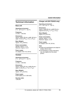 Page 65Useful Information
For assistance, please call 1-800-211-PANA (7262).65
Technical information
Base unit
Operating environment:
5 °C – 40 °C (41 °F – 104 °F)
Frequency:
2.4 GHz – 2.48 GHz
Dimensions:
Approx. height 125 mm x width 140 mm x 
depth 135 mm (4
29/32 x 51/2 x 55/16)
Mass (Weight):
Approx. 312 g (0.69 lb.)
Power consumption:
Standby: Approx. 2.7 W
Maximum: Approx. 5.0 W
Power supply:
AC adaptor (120 V AC, 60 Hz)
Handset
Operating environment:
5 °C – 40 °C (41 °F – 104 °F)
Frequency:
2.4 GHz –...