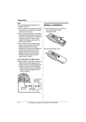 Page 10Preparation
10For assistance, please call 1-800-211-PANA (7262).
Note:
LUse only the included Panasonic AC 
adaptor PQLV19.
LThe AC adaptor must remain connected 
at all times. (It is normal for the adaptor 
to feel warm during use.)
LThe AC adaptor should be connected to 
a vertically oriented or floor-mounted AC 
outlet. Do not connect the AC adaptor to 
a ceiling-mounted AC outlet, as the 
weight of the adaptor may cause it to 
become disconnected.
LThe unit will not work during a power 
failure. We...