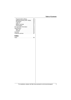 Page 3Table of Contents
For assistance, please visit http://www.panasonic.com/consumersupport3
Programmable settings  . . . . . . . . . . 48
Making/answering calls, Paging  . . . 49
Phonebook   . . . . . . . . . . . . . . . . . . . 49
Caller ID   . . . . . . . . . . . . . . . . . . . . . 50
Battery recharge  . . . . . . . . . . . . . . . 51
Power failure  . . . . . . . . . . . . . . . . . . 51
FCC and other information . . . . . . . . . . 52
Specifications . . . . . . . . . . . . . . . . . . . . 54
Base unit...