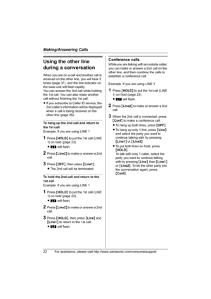 Page 22Making/Answering Calls
22For assistance, please visit http://www.panasonic.com/consumersupport
Using the other line 
during a conversation
When you are on a call and another call is 
received on the other line, you will hear 2 
tones (page 37), and the line indicator on 
the base unit will flash rapidly.
You can answer the 2nd call while holding 
the 1st call. You can also make another 
call without finishing the 1st call.
LIf you subscribe to Caller ID service, the 
2nd caller’s information will be...