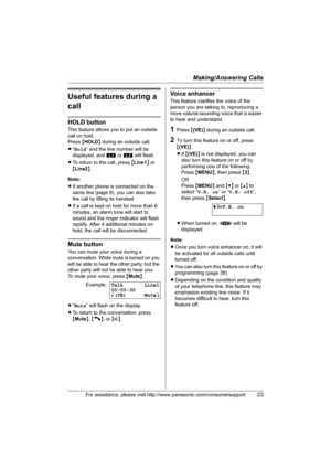 Page 23Making/Answering Calls
For assistance, please visit http://www.panasonic.com/consumersupport23
Useful features during a 
call
HOLD button
This feature allows you to put an outside 
call on hold.
Press {HOLD} during an outside call.
L“Hold” and the line number will be 
displayed, and k or l will flash.
LTo return to the call, press {Line1} or 
{Line2}.
Note:
LIf another phone is connected on the 
same line (page 9), you can also take 
the call by lifting its handset.
LIf a call is kept on hold for more...