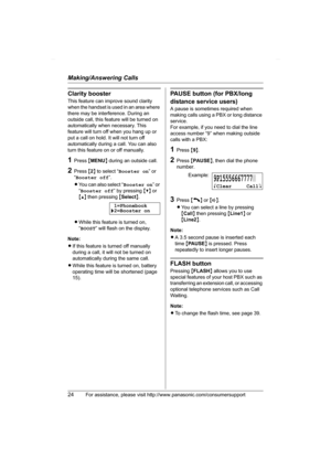 Page 24Making/Answering Calls
24For assistance, please visit http://www.panasonic.com/consumersupport
Clarity booster
This feature can improve sound clarity 
when the handset is used in an area where 
there may be interference. During an 
outside call, this feature will be turned on 
automatically when necessary. This 
feature will turn off when you hang up or 
put a call on hold. It will not turn off 
automatically during a call. You can also 
turn this feature on or off manually.
1Press {MENU} during an...