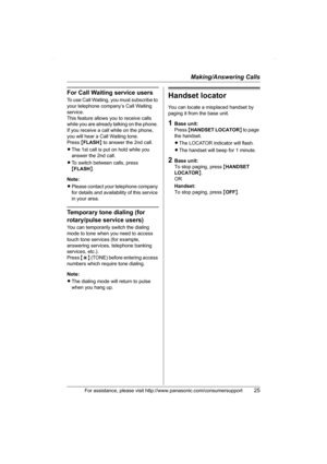 Page 25Making/Answering Calls
For assistance, please visit http://www.panasonic.com/consumersupport25
For Call Waiting service users
To use Call Waiting, you must subscribe to 
your telephone company’s Call Waiting 
service.
This feature allows you to receive calls 
while you are already talking on the phone. 
If you receive a call while on the phone, 
you will hear a Call Waiting tone. 
Press {FLASH} to answer the 2nd call.
LThe 1st call is put on hold while you 
answer the 2nd call.
LTo switch between calls,...