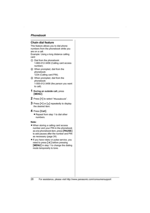 Page 28Phonebook
28For assistance, please visit http://www.panasonic.com/consumersupport
Chain dial feature
This feature allows you to dial phone 
numbers from the phonebook while you 
are on a call.
Example: Using a long distance calling 
card
1Dial from the phonebook: 
1-800-012-3456 (Calling card access 
number). 
2When prompted, dial from the 
phonebook: 
1234 (Calling card PIN).
3When prompted, dial from the 
phonebook: 
1-555-012-3456 (the person you want 
to call).
1During an outside call, press...