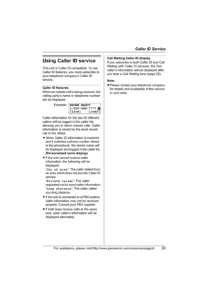 Page 29Caller ID Service
For assistance, please visit http://www.panasonic.com/consumersupport29
Using Caller ID service
This unit is Caller ID compatible. To use 
Caller ID features, you must subscribe to 
your telephone company’s Caller ID 
service.
Caller ID features
When an outside call is being received, the 
calling party’s name or telephone number 
will be displayed.
Caller information for the last 50 different 
callers will be logged in the caller list, 
allowing you to return missed calls. Caller...