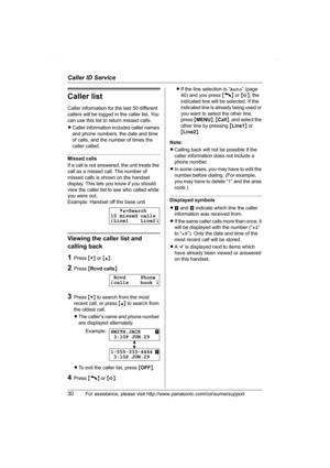 Page 30Caller ID Service
30For assistance, please visit http://www.panasonic.com/consumersupport
Caller list
Caller information for the last 50 different 
callers will be logged in the caller list. You 
can use this list to return missed calls.
LCaller information includes caller names 
and phone numbers, the date and time 
of calls, and the number of times the 
caller called.
Missed calls
If a call is not answered, the unit treats the 
call as a missed call. The number of 
missed calls is shown on the handset...
