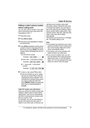 Page 31Caller ID Service
For assistance, please visit http://www.panasonic.com/consumersupport31
Editing a caller’s phone number 
before calling back
You can edit a phone number in the caller 
list by removing its area code and/or the 
long distance code “1”.
1Press {V} or {^}.
2Press {Rcvd calls}.
3Press {V} or {^} repeatedly to display 
the desired item.
4Press {Edit} repeatedly until the phone 
number is shown in the desired format. 
Each time you press {Edit}, the phone 
number will be rearranged into one...