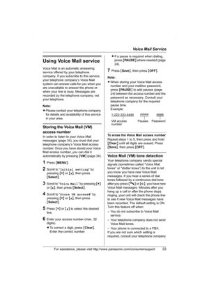 Page 33Voice Mail Service
For assistance, please visit http://www.panasonic.com/consumersupport33
Using Voice Mail service
Voice Mail is an automatic answering 
service offered by your telephone 
company. If you subscribe to this service, 
your telephone company’s Voice Mail 
system can answer calls for you when you 
are unavailable to answer the phone or 
when your line is busy. Messages are 
recorded by the telephone company, not 
your telephone.
Note:
LPlease contact your telephone company 
for details and...