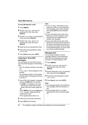 Page 34Voice Mail Service
34For assistance, please visit http://www.panasonic.com/consumersupport
Turning VM detection on/off
1Press {MENU}.
2Scroll to “Initial setting” by 
pressing {V} or {^}, then press 
{Select}.
3Scroll to “Voice Mail” by pressing {V} 
or {^}, then press {Select}.
4Scroll to “VM tone detect” by 
pressing {V} or {^}, then press 
{Select}.
5Select the line by pressing {V} or {^}.
6Press {V} or {^} repeatedly to select 
“On” or “Off”.
7Press {Save}, then press {OFF}.
Listening to Voice Mail...