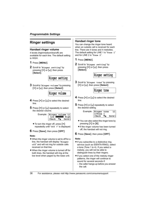 Page 36Programmable Settings
36For assistance, please visit http://www.panasonic.com/consumersupport
Ringer settings
Handset ringer volume
4 levels (high/medium/low/off) are 
available for each line. The default setting 
is HIGH.
1Press {MENU}.
2Scroll to “Ringer setting” by 
pressing {V} or {^}, then press 
{Select}.
3Scroll to “Ringer volume” by pressing 
{V} or {^}, then press {Select}.
4Press {V} or {^} to select the desired 
line.
5Press {V} or {^} repeatedly to select 
the desired volume.
LTo turn the...