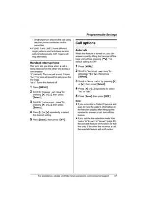 Page 37Programmable Settings
For assistance, please visit http://www.panasonic.com/consumersupport37
– another person answers the call using 
another phone connected on the 
same line.
LIf LINE 1 and LINE 2 have different 
ringer patterns and both lines receive 
calls simultaneously, both ringers will 
ring alternately.
Handset interrupt tone
This tone lets you know when a call is 
being received on the other line during a 
conversation.
“2” (default): The tone will sound 2 times.
“On”: The tone will sound for...