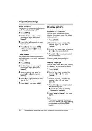 Page 38Programmable Settings
38For assistance, please visit http://www.panasonic.com/consumersupport
Voice enhancer
You can turn the voice enhancer feature on 
or off. The default setting is OFF.
1Press {MENU}.
2Scroll to “Voice enhancer” by 
pressing {V} or {^}, then press 
{Select}.
3Press {V} or {^} repeatedly to select 
“On” or “Off”.
4Press {Save}, then press {OFF}.
LWhen turned on, “J” will be 
displayed.
Caller ID edit
You can turn the Caller ID number auto 
edit feature (page 31) on or off. The default...