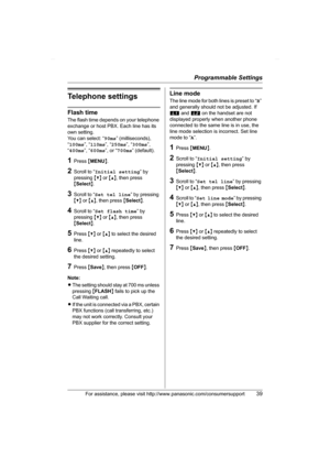 Page 39Programmable Settings
For assistance, please visit http://www.panasonic.com/consumersupport39
Telephone settings
Flash time
The flash time depends on your telephone 
exchange or host PBX. Each line has its 
own setting.
You can select: “90ms” (milliseconds), 
“100ms”, “110ms”, “250ms”, “300ms”, 
“400ms”, “600ms”, or “700ms” (default).
1Press {MENU}.
2Scroll to “Initial setting” by 
pressing {V} or {^}, then press 
{Select}.
3Scroll to “Set tel line” by pressing 
{V} or {^}, then press {Select}.
4Scroll...