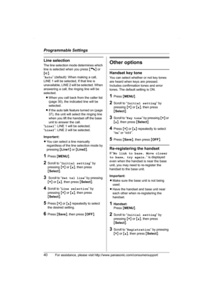 Page 40Programmable Settings
40For assistance, please visit http://www.panasonic.com/consumersupport
Line selection
The line selection mode determines which 
line is selected when you press {C} or 
{s}.
“Auto” (default): When making a call, 
LINE 1 will be selected, If that line is 
unavailable, LINE 2 will be selected. When 
answering a call, the ringing line will be 
selected.
LWhen you call back from the caller list 
(page 30), the indicated line will be 
selected. 
LIf the auto talk feature turned on (page...