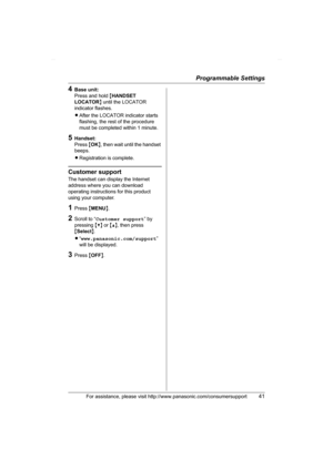Page 41Programmable Settings
For assistance, please visit http://www.panasonic.com/consumersupport41
4Base unit:
Press and hold {HANDSET 
LOCATOR} until the LOCATOR 
indicator flashes.
LAfter the LOCATOR indicator starts 
flashing, the rest of the procedure 
must be completed within 1 minute.
5Handset:
Press {OK}, then wait until the handset 
beeps.
LRegistration is complete.
Customer support
The handset can display the Internet 
address where you can download 
operating instructions for this product 
using...