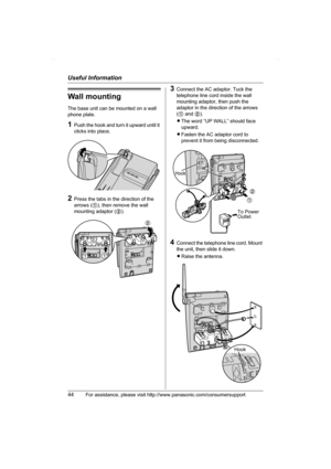 Page 44Useful Information
44For assistance, please visit http://www.panasonic.com/consumersupport
Wall mounting
The base unit can be mounted on a wall 
phone plate.
1Push the hook and turn it upward until it 
clicks into place.
2Press the tabs in the direction of the 
arrows (1), then remove the wall 
mounting adaptor (2).
3Connect the AC adaptor. Tuck the 
telephone line cord inside the wall 
mounting adaptor, then push the 
adaptor in the direction of the arrows 
(1 and 2).
LThe word “UP WALL” should face...