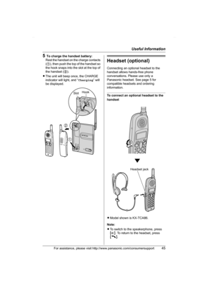 Page 45Useful Information
For assistance, please visit http://www.panasonic.com/consumersupport45
5To charge the handset battery:
Rest the handset on the charge contacts 
(1), then push the top of the handset so 
the hook snaps into the slot at the top of 
the handset (2).
LThe unit will beep once, the CHARGE 
indicator will light, and “Charging” will 
be displayed.
Headset (optional)
Connecting an optional headset to the 
handset allows hands-free phone 
conversations. Please use only a 
Panasonic headset. See...