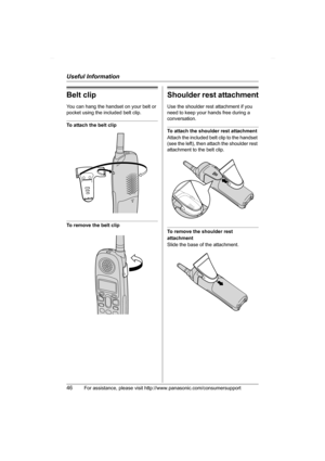 Page 46Useful Information
46For assistance, please visit http://www.panasonic.com/consumersupport
Belt clip
You can hang the handset on your belt or 
pocket using the included belt clip.
To attach the belt clip
To remove the belt clip
Shoulder rest attachment
Use the shoulder rest attachment if you 
need to keep your hands free during a 
conversation.
To attach the shoulder rest attachment
Attach the included belt clip to the handset 
(see the left), then attach the shoulder rest 
attachment to the belt clip....