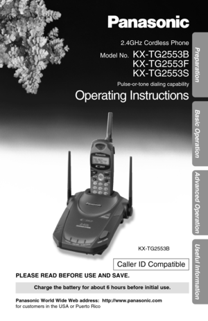 Page 12.4GHz Cordless Phone
Model No.
KX-TG2553B
KX-TG2553F
KX-TG2553S
Pulse-or-tone dialing capability
Operating Instructions
PLEASE READ BEFORE USE AND SAVE.
Panasonic World Wide Web address:  http://www.panasonic.com
for customers in the USA or Puerto Rico
Charge the battery for about 6 hours before initial use.
Preparation
Basic Operation
Advanced Operation
Useful Information
Caller ID Compatible
KX-TG2553B 