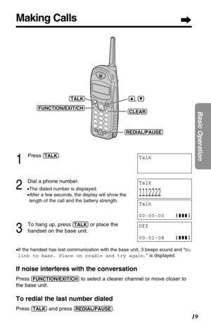 Page 1919
Basic Operation
Making Calls
1
Press (TALK).
2
Dial a phone number.
•The dialed number is displayed.
•After a few seconds, the display will show the
length of the call and the battery strength.
3
To hang up, press (TALK)or place the
handset on the base unit.
•If the handset has lost communication with the base unit, 3 beeps sound and “No
link to base. Place on cradle and try again.” is displayed.
If noise interferes with the conversation
Press (FUNCTION/EXIT/CH)to select a clearer channel or move...