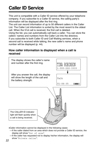 Page 2222
How caller information is displayed when a call is
received
Caller ID Service
This unit is compatible with a Caller ID service offered by your telephone
company. If you subscribe to a Caller ID service, the calling party’s
information will be displayed after the ﬁrst ring.
The unit can record information of up to 50 different callers in the Caller
List. The Caller List information is sorted by the most recent to the oldest
call. When the 51st call is received, the ﬁrst call is deleted.
Using the list,...