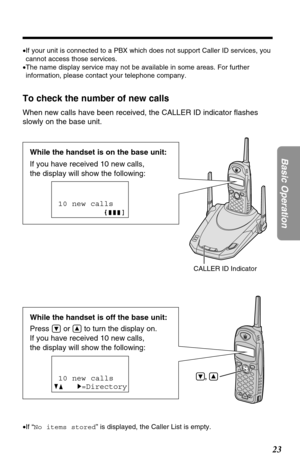 Page 2323
Basic Operation
,
While the handset is off the base unit:
Press 
Öor Ñto turn the display on.
If you have received 10 new calls, 
the display will show the following:
To check the number of new calls
When new calls have been received, the CALLER ID indicator ﬂashes
slowly on the base unit. 
10 new calls
GF H=Directory
•If “No items stored” is displayed, the Caller List is empty. •If your unit is connected to a PBX which does not support Caller ID services, you
cannot access those services.
•The name...