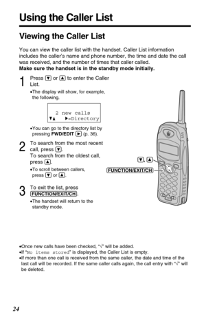 Page 2424
1
Press Öor Ñto enter the Caller
List.
•The display will show, for example, 
the following.
•You can go to the directory list by
pressing FWD/EDITá(p. 36).
2
To search from the most recent
call, press 
Ö.
To search from the oldest call,
press 
Ñ.
•To scroll between callers, 
press Öor Ñ.
3
To exit the list, press
(FUNCTION/EXIT/CH).
•The handset will return to the 
standby mode.
Using the Caller List
2 new calls
GF H=Directory
•Once new calls have been checked, “√” will be added.
•If “No items stored”...