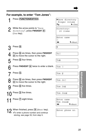 Page 3535
Advanced Operation
For example, to enter “Tom Jones”:
1
Press (FUNCTION/EXIT/CH).
2
While the arrow points to “Save
directory”, press 
FWD/EDITá
(Yeskey).
3
Press (8).
4
Press (6)six times, then press FWD/EDIT
á
to move the cursor to the right.
5
Press (6)four times.
6
Press FWD/EDITátwice to enter a blank.
7
Press (5).
8
Press (6)six times, then press FWD/EDIT
á
to move the cursor to the right.
9
Press (6)ﬁve times.
10
Press (3)ﬁve times.
11
Press (7)eight times.
12
When ﬁnished, press Ö(Nextkey)....