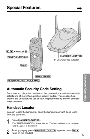 Page 43Special Features
43
Advanced Operation
Automatic Security Code Setting
Each time you place the handset on the base unit, the unit automatically
selects one of more than a million security codes. These codes help
prevent the unauthorized use of your telephone line by another cordless
telephone user.
Handset Locator
You can locate the handset or page the handset user with beep tones
from the base unit.
1
Press (HANDSET!LOCATOR).
•The IN USE/CHARGE indicator ﬂashes. The handset beeps for 1 minute
and...