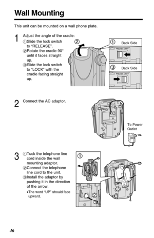 Page 4646
Wall Mounting
To Power
Outlet
This unit can be mounted on a wall phone plate.
2
Connect the AC adaptor.
3
#Tuck the telephone line
cord inside the wall
mounting adaptor.
$Connect the telephone
line cord to the unit.
%Install the adaptor by
pushing it in the direction
of the arrow.
•The word “UP” should face
upward.
1
Adjust the angle of the cradle:
#Slide the lock switch
to “RELEASE”.
$Rotate the cradle 90°
until it faces straight
up.
%Slide the lock switch
to “LOCK” with the
cradle facing straight...
