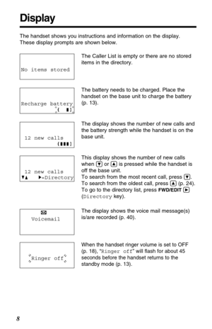 Page 8Display
8
The handset shows you instructions and information on the display. 
These display prompts are shown below.
Ringer off
No items stored
The Caller List is empty or there are no stored
items in the directory.
The battery needs to be charged. Place the
handset on the base unit to charge the battery 
(p. 13).
The display shows the number of new calls and
the battery strength while the handset is on the
base unit.
This display shows the number of new calls
when 
Öor Ñis pressed while the handset is...