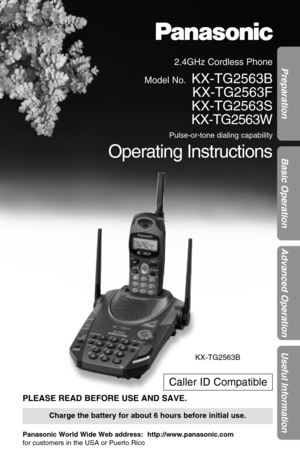 Page 12.4GHz Cordless Phone
Model No.
KX-TG2563B
KX-TG2563F
KX-TG2563S
KX-TG2563W
Pulse-or-tone dialing capability
Operating Instructions
PLEASE READ BEFORE USE AND SAVE.
Panasonic World Wide Web address:  http://www.panasonic.com
for customers in the USA or Puerto Rico
Charge the battery for about 6 hours before initial use.
Preparation
Basic Operation
Advanced Operation
Useful Information
Caller ID Compatible
KX-TG2563B 