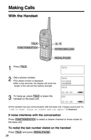 Page 20Making Calls
20
1
Press (TALK).
2
Dial a phone number.
•The dialed number is displayed.
•After a few seconds, the display will show the
length of the call and the battery strength.
3
To hang up, press (TALK)or place the
handset on the base unit.
•If the handset has lost communication with the base unit, 3 beeps sound and “No
link to base. Place on cradle and try again.” is displayed.
If noise interferes with the conversation
Press (FUNCTION/EXIT/CH)to select a clearer channel or move closer to
the base...