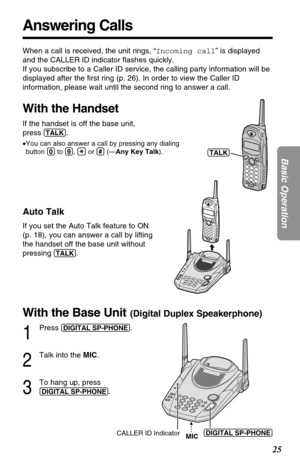 Page 2525
Basic Operation
Answering Calls
When a call is received, the unit rings, “Incoming call” is displayed
and the CALLER ID indicator ﬂashes quickly. 
If you subscribe to a Caller ID service, the calling party information will be
displayed after the ﬁrst ring (p. 26). In order to view the Caller ID
information, please wait until the second ring to answer a call.
With the Handset
If the handset is off the base unit, 
press 
(TALK).
•You can also answer a call by pressing any dialing
button (0)to (9), (*)or...